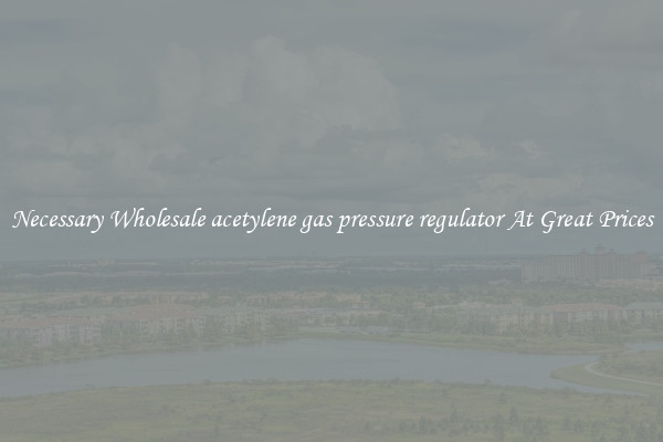 Necessary Wholesale acetylene gas pressure regulator At Great Prices