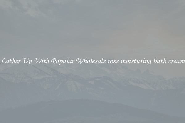 Lather Up With Popular Wholesale rose moisturing bath cream